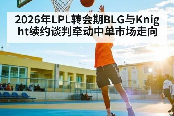 2026年LPL转会期BLG与Knight续约谈判牵动中单市场走向 | bwin
